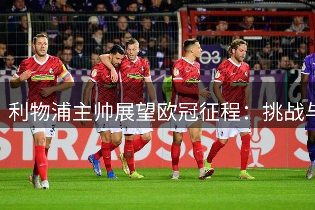 利物浦主帅展望欧冠征程：挑战与荣耀并存